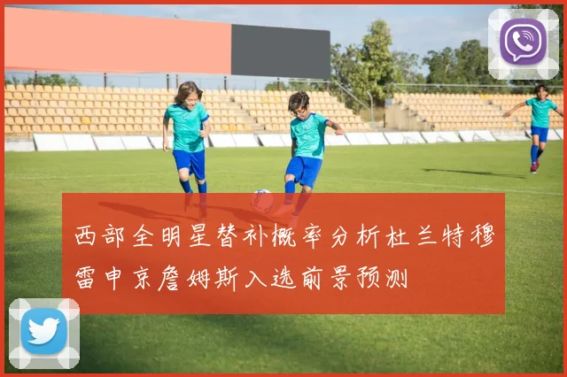 西部全明星替补概率分析杜兰特穆雷申京詹姆斯入选前景预测