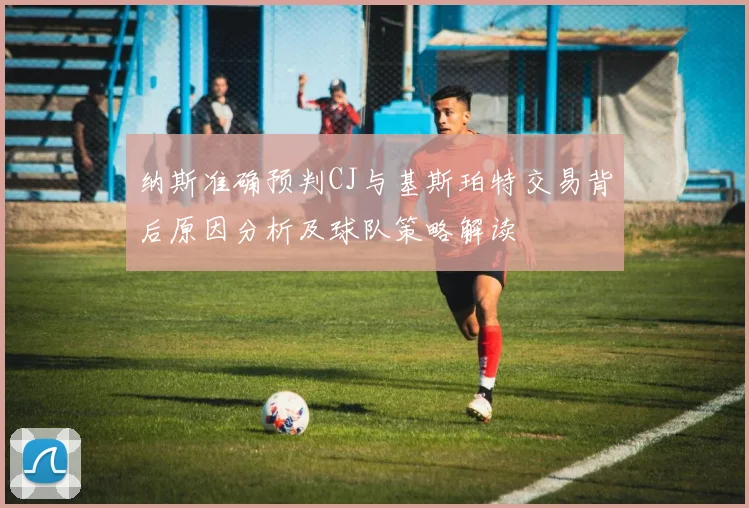 纳斯准确预判CJ与基斯珀特交易背后原因分析及球队策略解读