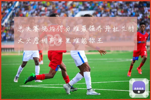 总决赛场均得分谁最强乔丹杜兰特大头詹姆斯库里谁能称王
