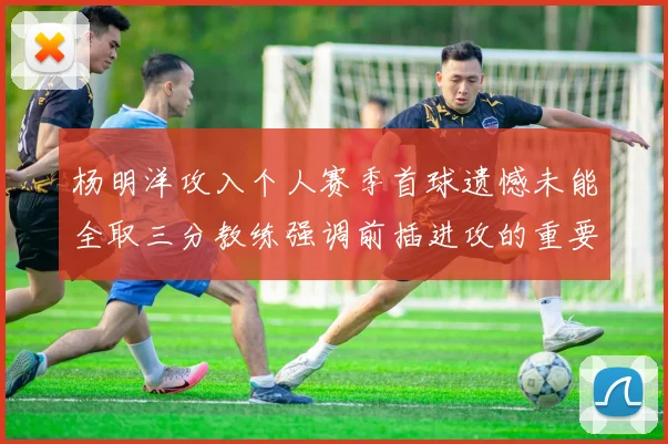 杨明洋攻入个人赛季首球遗憾未能全取三分教练强调前插进攻的重要性