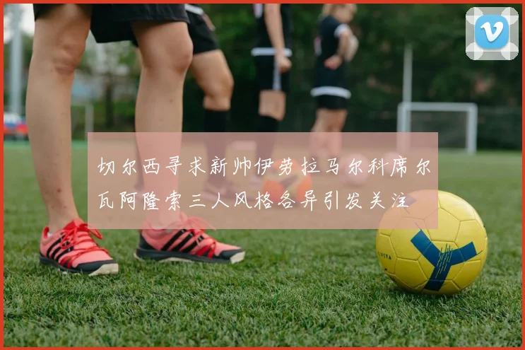 切尔西寻求新帅伊劳拉马尔科席尔瓦阿隆索三人风格各异引发关注