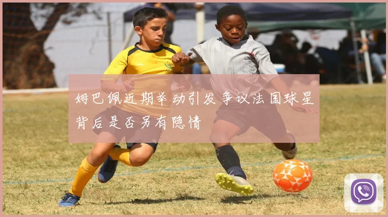 姆巴佩近期举动引发争议法国球星背后是否另有隐情