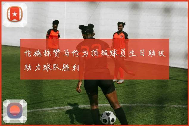 伦施称赞马伦为顶级球员生日助攻助力球队胜利