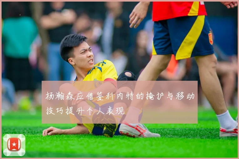 杨瀚森应借鉴科内特的掩护与移动技巧提升个人表现