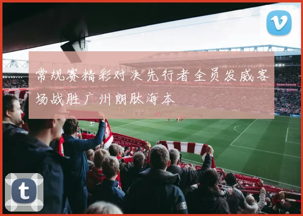 常规赛精彩对决先行者全员发威客场战胜广州朗肽海本