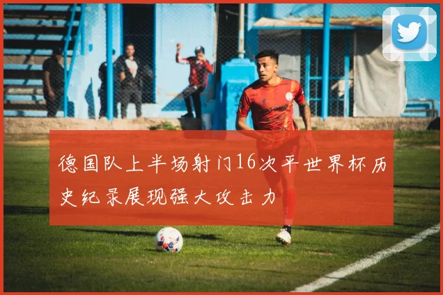 德国队上半场射门16次平世界杯历史纪录展现强大攻击力