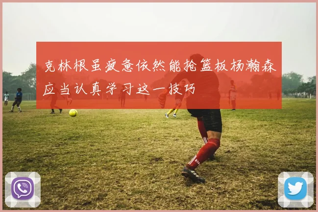 克林根虽疲惫依然能抢篮板杨瀚森应当认真学习这一技巧
