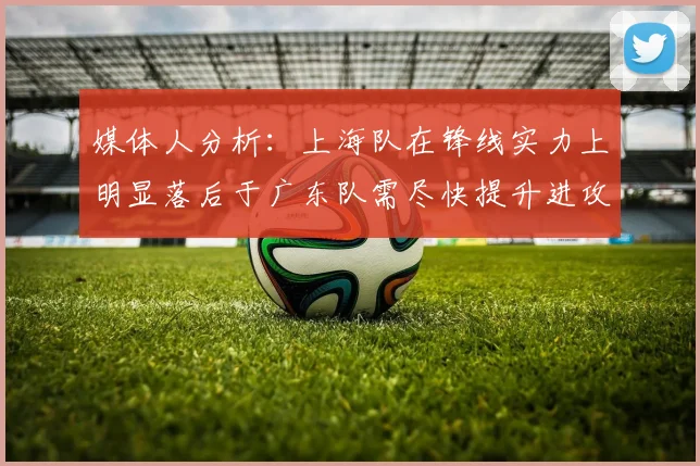 媒体人分析：上海队在锋线实力上明显落后于广东队需尽快提升进攻火力