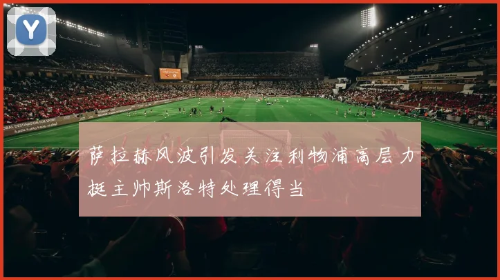 萨拉赫风波引发关注利物浦高层力挺主帅斯洛特处理得当