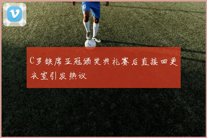 C罗缺席亚冠颁奖典礼赛后直接回更衣室引发热议